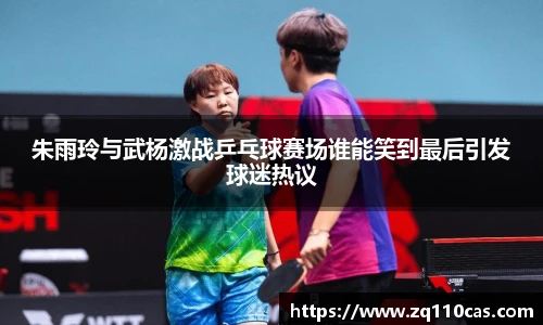 朱雨玲与武杨激战乒乓球赛场谁能笑到最后引发球迷热议